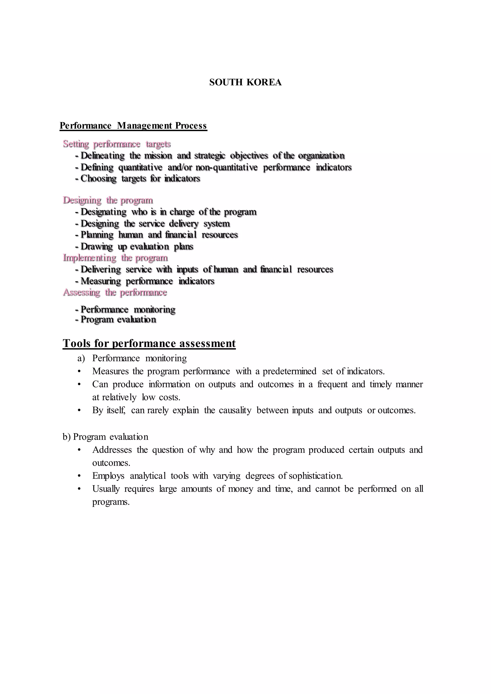 SOUTH KOREA
Performance Management Process
Setting performance targets
- Delineating the mission and strategic objectives of the organization
- Defining quantitative and/or non-quantitative performance indicators
- Choosing targets for indicators
Designing the program
- Designating who is in charge of the program
- Designing the service delivery system
- Planning human and financial resources
- Drawing up evaluation plans
Implementing the program
- Delivering service with inputs of human and financial resources
- Measuring performance indicators
Assessing the performance
- Performance monitoring
- Program evaluation
Tools for performance assessment
a) Performance monitoring
• Measures the program performance with a predetermined set of indicators.
• Can produce information on outputs and outcomes in a frequent and timely manner
at relatively low costs.
• By itself, can rarely explain the causality between inputs and outputs or outcomes.
b) Program evaluation
• Addresses the question of why and how the program produced certain outputs and
outcomes.
• Employs analytical tools with varying degrees of sophistication.
• Usually requires large amounts of money and time, and cannot be performed on all
programs.
 