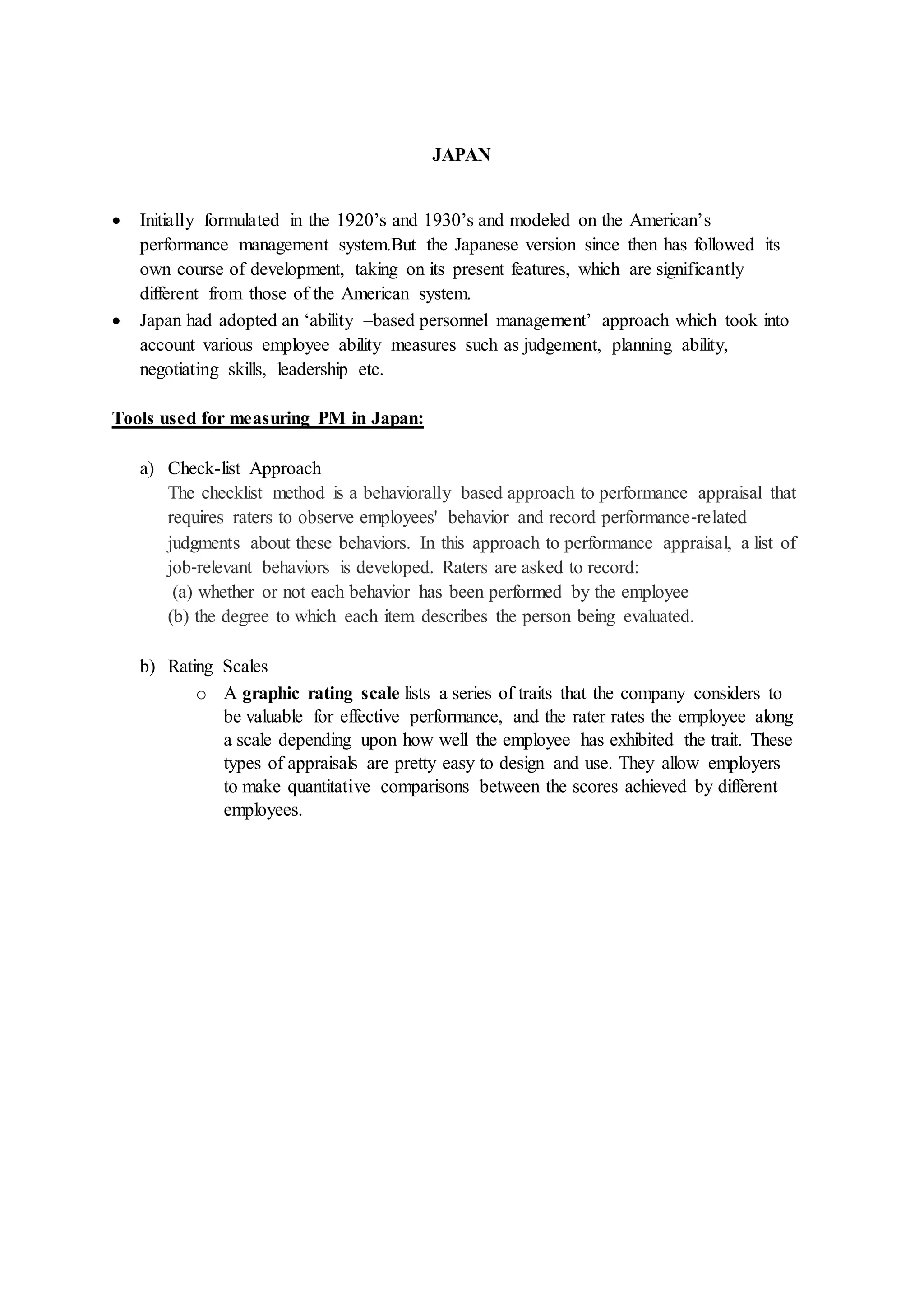 JAPAN
 Initially formulated in the 1920’s and 1930’s and modeled on the American’s
performance management system.But the Japanese version since then has followed its
own course of development, taking on its present features, which are significantly
different from those of the American system.
 Japan had adopted an ‘ability –based personnel management’ approach which took into
account various employee ability measures such as judgement, planning ability,
negotiating skills, leadership etc.
Tools used for measuring PM in Japan:
a) Check-list Approach
The checklist method is a behaviorally based approach to performance appraisal that
requires raters to observe employees' behavior and record performance‐related
judgments about these behaviors. In this approach to performance appraisal, a list of
job‐relevant behaviors is developed. Raters are asked to record:
(a) whether or not each behavior has been performed by the employee
(b) the degree to which each item describes the person being evaluated.
b) Rating Scales
o A graphic rating scale lists a series of traits that the company considers to
be valuable for effective performance, and the rater rates the employee along
a scale depending upon how well the employee has exhibited the trait. These
types of appraisals are pretty easy to design and use. They allow employers
to make quantitative comparisons between the scores achieved by different
employees.
 