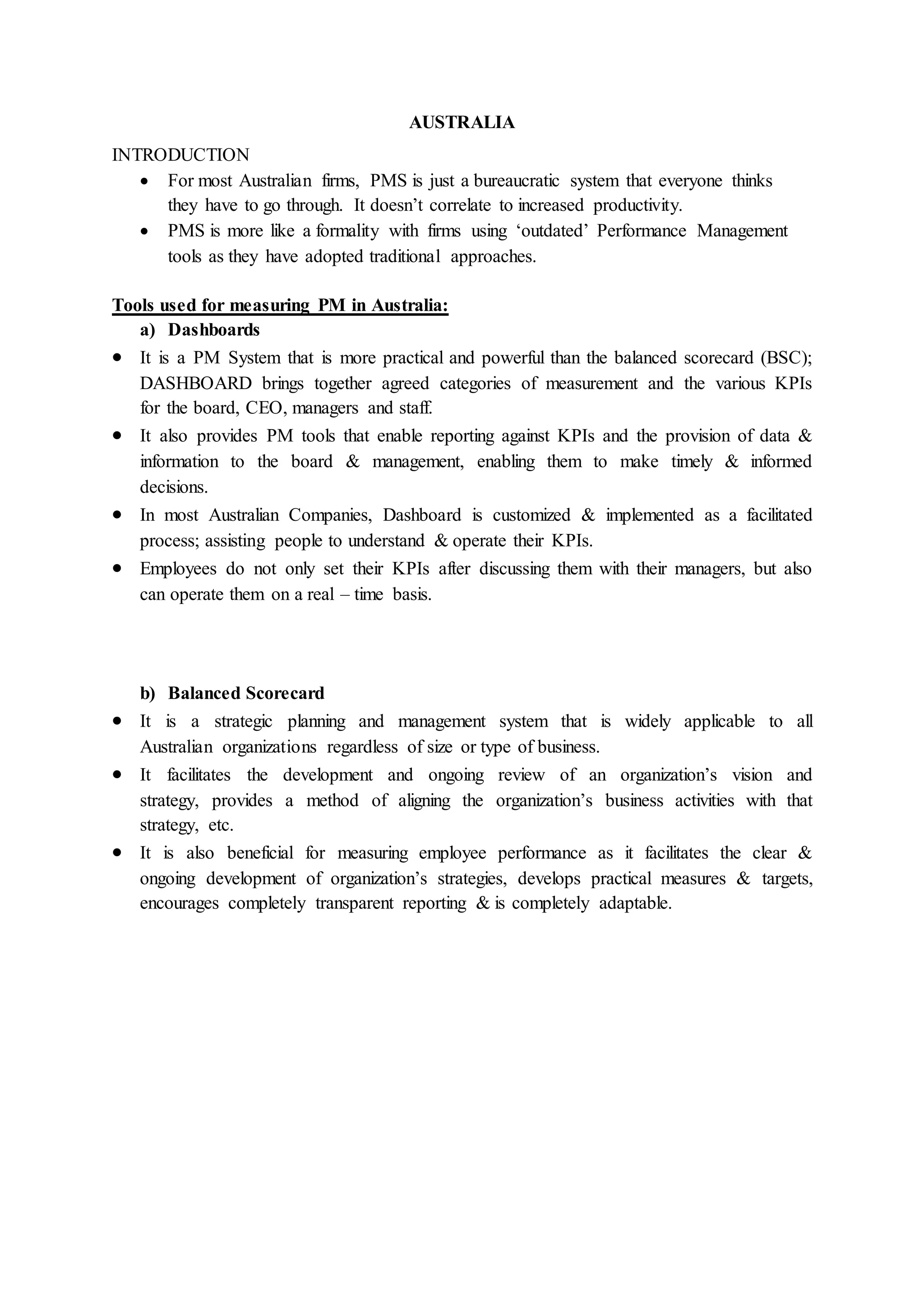 AUSTRALIA
INTRODUCTION
 For most Australian firms, PMS is just a bureaucratic system that everyone thinks
they have to go through. It doesn’t correlate to increased productivity.
 PMS is more like a formality with firms using ‘outdated’ Performance Management
tools as they have adopted traditional approaches.
Tools used for measuring PM in Australia:
a) Dashboards
 It is a PM System that is more practical and powerful than the balanced scorecard (BSC);
DASHBOARD brings together agreed categories of measurement and the various KPIs
for the board, CEO, managers and staff.
 It also provides PM tools that enable reporting against KPIs and the provision of data &
information to the board & management, enabling them to make timely & informed
decisions.
 In most Australian Companies, Dashboard is customized & implemented as a facilitated
process; assisting people to understand & operate their KPIs.
 Employees do not only set their KPIs after discussing them with their managers, but also
can operate them on a real – time basis.
b) Balanced Scorecard
 It is a strategic planning and management system that is widely applicable to all
Australian organizations regardless of size or type of business.
 It facilitates the development and ongoing review of an organization’s vision and
strategy, provides a method of aligning the organization’s business activities with that
strategy, etc.
 It is also beneficial for measuring employee performance as it facilitates the clear &
ongoing development of organization’s strategies, develops practical measures & targets,
encourages completely transparent reporting & is completely adaptable.
 