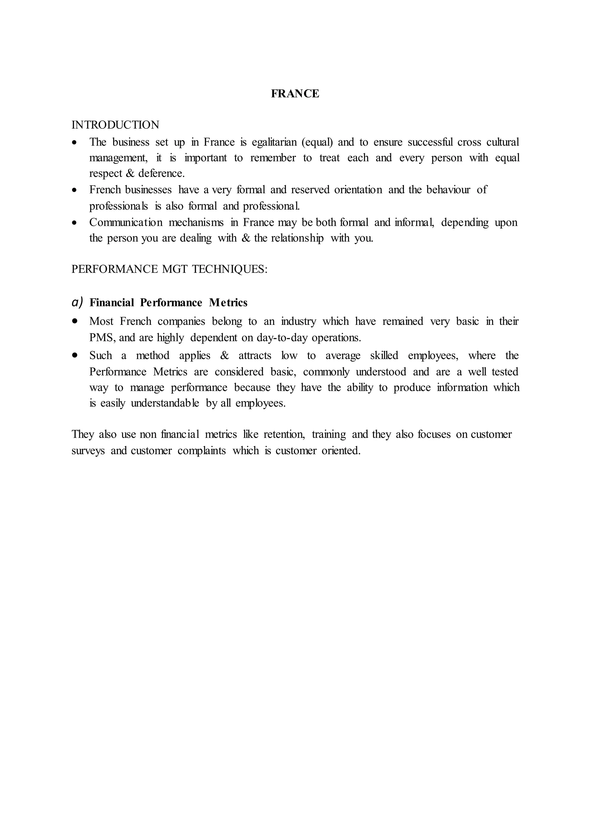 FRANCE
INTRODUCTION
 The business set up in France is egalitarian (equal) and to ensure successful cross cultural
management, it is important to remember to treat each and every person with equal
respect & deference.
 French businesses have a very formal and reserved orientation and the behaviour of
professionals is also formal and professional.
 Communication mechanisms in France may be both formal and informal, depending upon
the person you are dealing with & the relationship with you.
PERFORMANCE MGT TECHNIQUES:
a) Financial Performance Metrics
 Most French companies belong to an industry which have remained very basic in their
PMS, and are highly dependent on day-to-day operations.
 Such a method applies & attracts low to average skilled employees, where the
Performance Metrics are considered basic, commonly understood and are a well tested
way to manage performance because they have the ability to produce information which
is easily understandable by all employees.
They also use non financial metrics like retention, training and they also focuses on customer
surveys and customer complaints which is customer oriented.
 