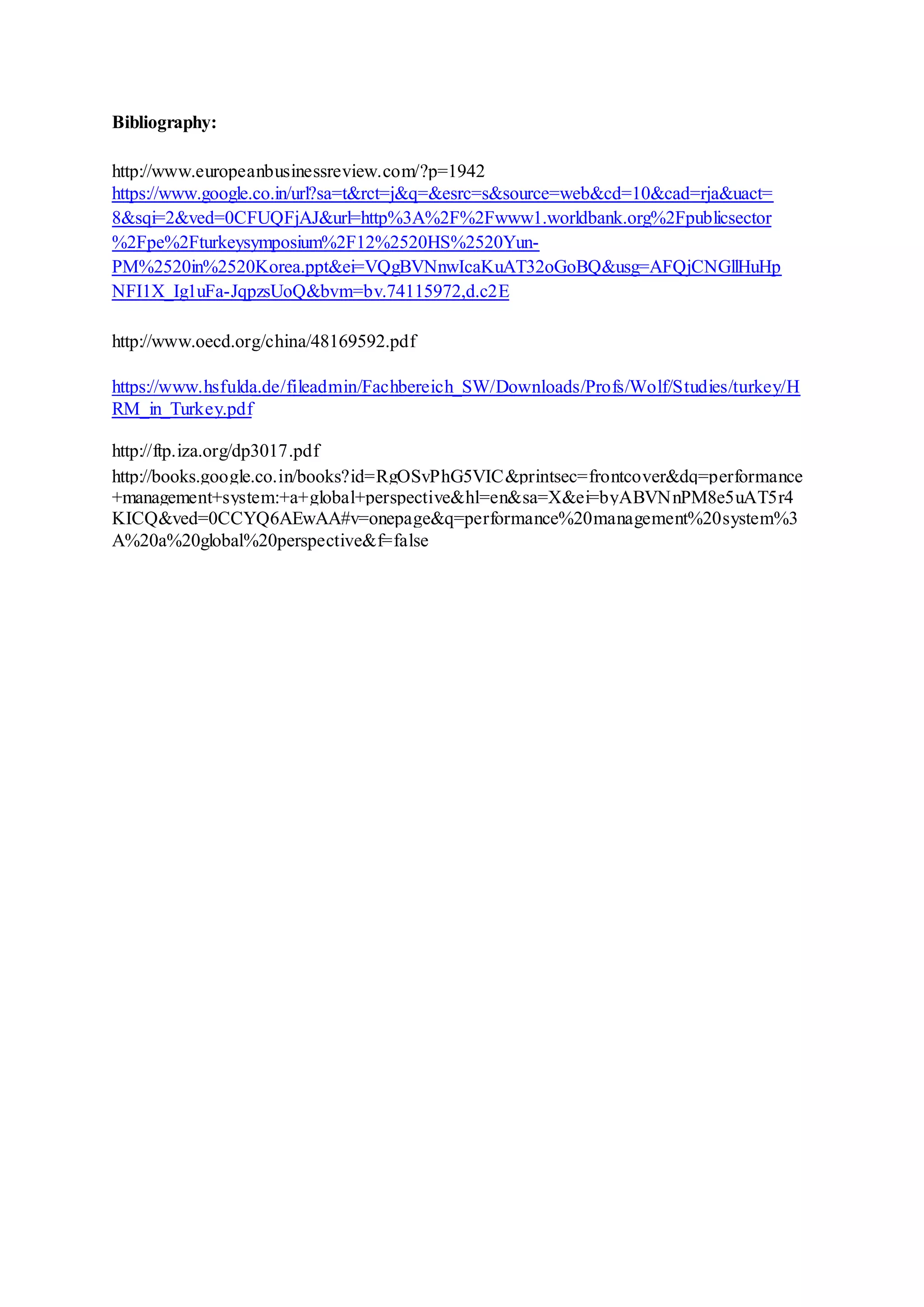 Bibliography:
http://www.europeanbusinessreview.com/?p=1942
https://www.google.co.in/url?sa=t&rct=j&q=&esrc=s&source=web&cd=10&cad=rja&uact=
8&sqi=2&ved=0CFUQFjAJ&url=http%3A%2F%2Fwww1.worldbank.org%2Fpublicsector
%2Fpe%2Fturkeysymposium%2F12%2520HS%2520Yun-
PM%2520in%2520Korea.ppt&ei=VQgBVNnwIcaKuAT32oGoBQ&usg=AFQjCNGllHuHp
NFI1X_Ig1uFa-JqpzsUoQ&bvm=bv.74115972,d.c2E
http://www.oecd.org/china/48169592.pdf
https://www.hsfulda.de/fileadmin/Fachbereich_SW/Downloads/Profs/Wolf/Studies/turkey/H
RM_in_Turkey.pdf
http://ftp.iza.org/dp3017.pdf
http://books.google.co.in/books?id=RgOSvPhG5VIC&printsec=frontcover&dq=performance
+management+system:+a+global+perspective&hl=en&sa=X&ei=byABVNnPM8e5uAT5r4
KICQ&ved=0CCYQ6AEwAA#v=onepage&q=performance%20management%20system%3
A%20a%20global%20perspective&f=false
 