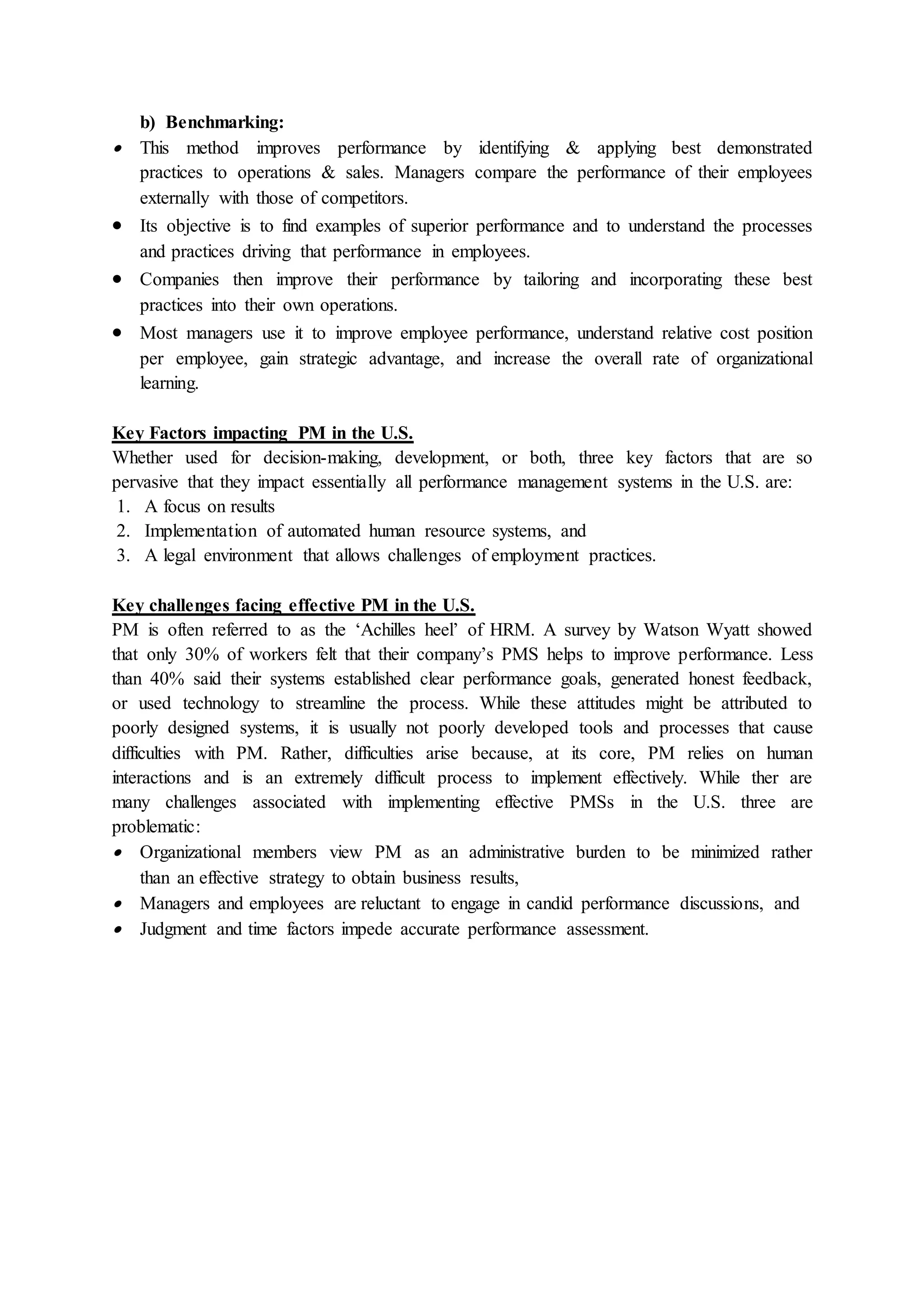 b) Benchmarking:
 This method improves performance by identifying & applying best demonstrated
practices to operations & sales. Managers compare the performance of their employees
externally with those of competitors.
 Its objective is to find examples of superior performance and to understand the processes
and practices driving that performance in employees.
 Companies then improve their performance by tailoring and incorporating these best
practices into their own operations.
 Most managers use it to improve employee performance, understand relative cost position
per employee, gain strategic advantage, and increase the overall rate of organizational
learning.
Key Factors impacting PM in the U.S.
Whether used for decision-making, development, or both, three key factors that are so
pervasive that they impact essentially all performance management systems in the U.S. are:
1. A focus on results
2. Implementation of automated human resource systems, and
3. A legal environment that allows challenges of employment practices.
Key challenges facing effective PM in the U.S.
PM is often referred to as the ‘Achilles heel’ of HRM. A survey by Watson Wyatt showed
that only 30% of workers felt that their company’s PMS helps to improve performance. Less
than 40% said their systems established clear performance goals, generated honest feedback,
or used technology to streamline the process. While these attitudes might be attributed to
poorly designed systems, it is usually not poorly developed tools and processes that cause
difficulties with PM. Rather, difficulties arise because, at its core, PM relies on human
interactions and is an extremely difficult process to implement effectively. While ther are
many challenges associated with implementing effective PMSs in the U.S. three are
problematic:
 Organizational members view PM as an administrative burden to be minimized rather
than an effective strategy to obtain business results,
 Managers and employees are reluctant to engage in candid performance discussions, and
 Judgment and time factors impede accurate performance assessment.
 