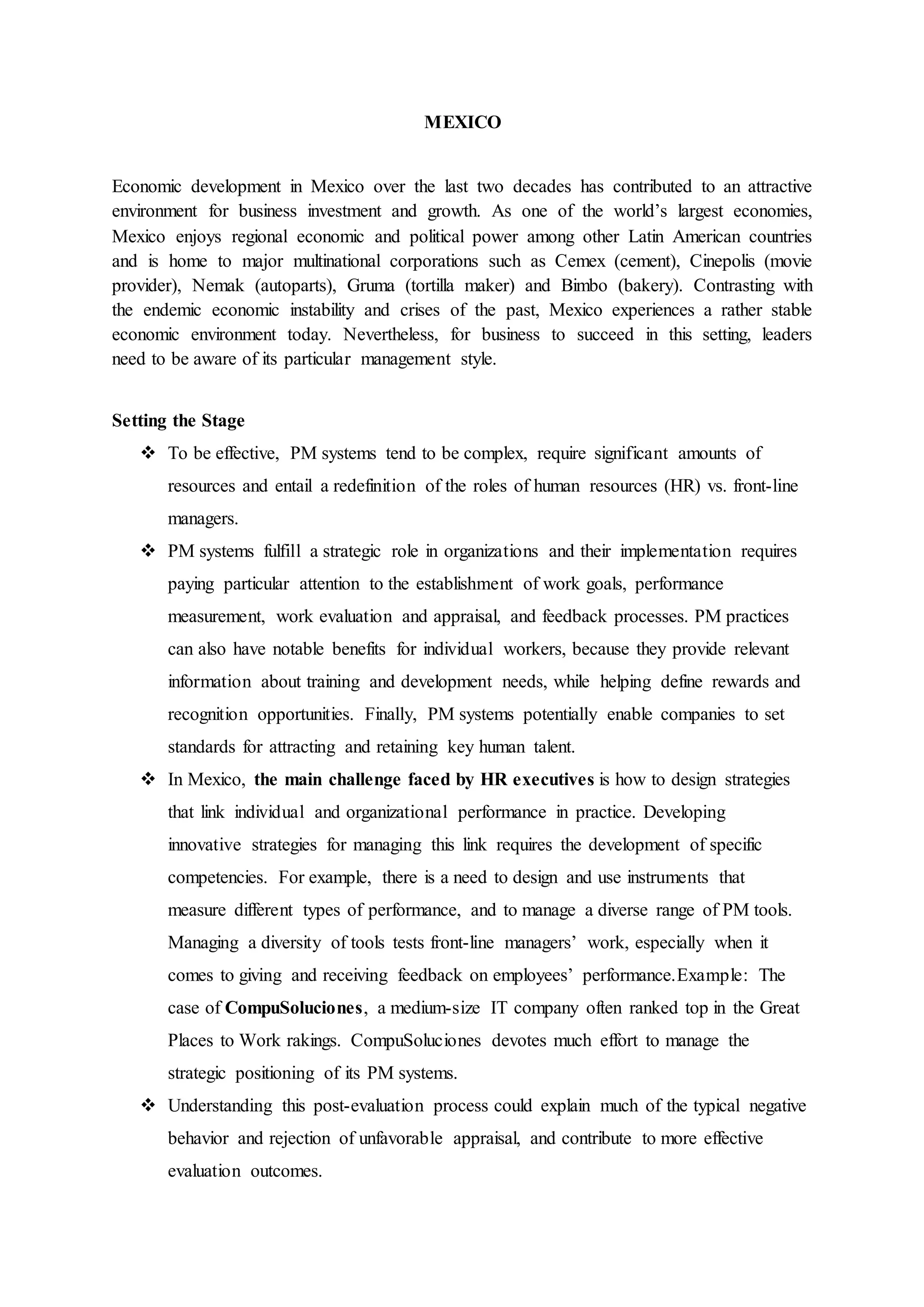MEXICO
Economic development in Mexico over the last two decades has contributed to an attractive
environment for business investment and growth. As one of the world’s largest economies,
Mexico enjoys regional economic and political power among other Latin American countries
and is home to major multinational corporations such as Cemex (cement), Cinepolis (movie
provider), Nemak (autoparts), Gruma (tortilla maker) and Bimbo (bakery). Contrasting with
the endemic economic instability and crises of the past, Mexico experiences a rather stable
economic environment today. Nevertheless, for business to succeed in this setting, leaders
need to be aware of its particular management style.
Setting the Stage
 To be effective, PM systems tend to be complex, require significant amounts of
resources and entail a redefinition of the roles of human resources (HR) vs. front-line
managers.
 PM systems fulfill a strategic role in organizations and their implementation requires
paying particular attention to the establishment of work goals, performance
measurement, work evaluation and appraisal, and feedback processes. PM practices
can also have notable benefits for individual workers, because they provide relevant
information about training and development needs, while helping define rewards and
recognition opportunities. Finally, PM systems potentially enable companies to set
standards for attracting and retaining key human talent.
 In Mexico, the main challenge faced by HR executives is how to design strategies
that link individual and organizational performance in practice. Developing
innovative strategies for managing this link requires the development of specific
competencies. For example, there is a need to design and use instruments that
measure different types of performance, and to manage a diverse range of PM tools.
Managing a diversity of tools tests front-line managers’ work, especially when it
comes to giving and receiving feedback on employees’ performance.Example: The
case of CompuSoluciones, a medium-size IT company often ranked top in the Great
Places to Work rakings. CompuSoluciones devotes much effort to manage the
strategic positioning of its PM systems.
 Understanding this post-evaluation process could explain much of the typical negative
behavior and rejection of unfavorable appraisal, and contribute to more effective
evaluation outcomes.
 