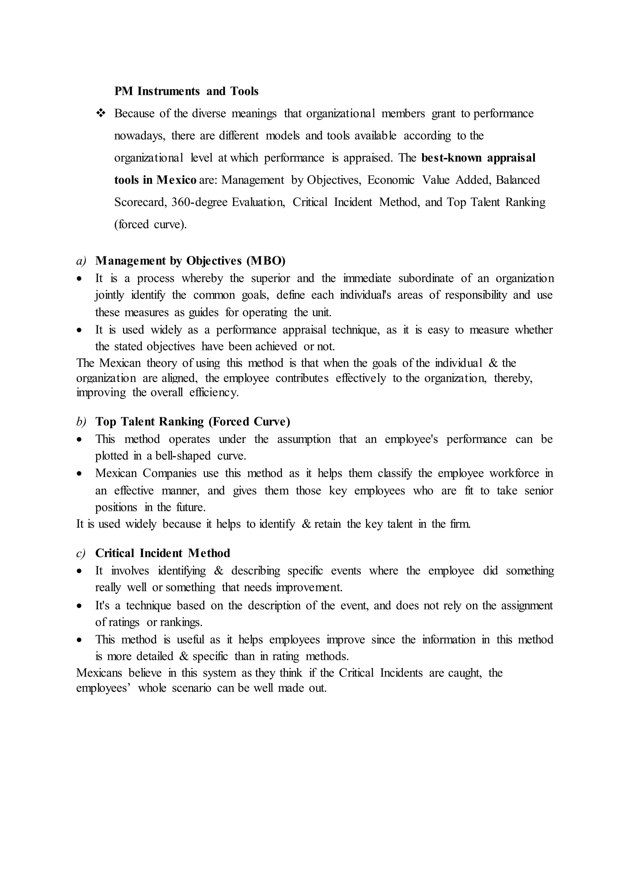 PM Instruments and Tools
 Because of the diverse meanings that organizational members grant to performance
nowadays, there are different models and tools available according to the
organizational level at which performance is appraised. The best-known appraisal
tools in Mexico are: Management by Objectives, Economic Value Added, Balanced
Scorecard, 360-degree Evaluation, Critical Incident Method, and Top Talent Ranking
(forced curve).
a) Management by Objectives (MBO)
 It is a process whereby the superior and the immediate subordinate of an organization
jointly identify the common goals, define each individual's areas of responsibility and use
these measures as guides for operating the unit.
 It is used widely as a performance appraisal technique, as it is easy to measure whether
the stated objectives have been achieved or not.
The Mexican theory of using this method is that when the goals of the individual & the
organization are aligned, the employee contributes effectively to the organization, thereby,
improving the overall efficiency.
b) Top Talent Ranking (Forced Curve)
 This method operates under the assumption that an employee's performance can be
plotted in a bell-shaped curve.
 Mexican Companies use this method as it helps them classify the employee workforce in
an effective manner, and gives them those key employees who are fit to take senior
positions in the future.
It is used widely because it helps to identify & retain the key talent in the firm.
c) Critical Incident Method
 It involves identifying & describing specific events where the employee did something
really well or something that needs improvement.
 It's a technique based on the description of the event, and does not rely on the assignment
of ratings or rankings.
 This method is useful as it helps employees improve since the information in this method
is more detailed & specific than in rating methods.
Mexicans believe in this system as they think if the Critical Incidents are caught, the
employees’ whole scenario can be well made out.
 