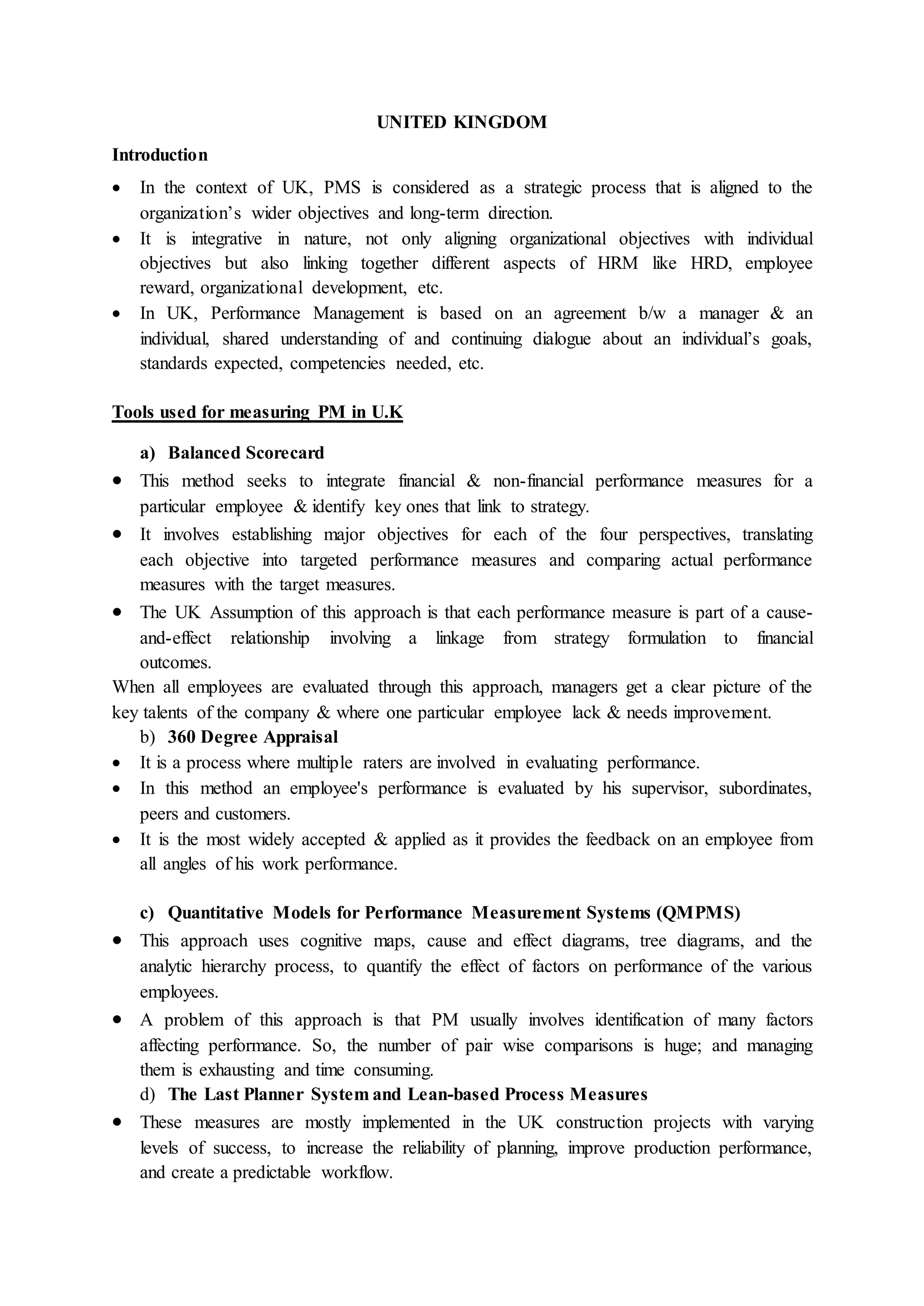 UNITED KINGDOM
Introduction
 In the context of UK, PMS is considered as a strategic process that is aligned to the
organization’s wider objectives and long-term direction.
 It is integrative in nature, not only aligning organizational objectives with individual
objectives but also linking together different aspects of HRM like HRD, employee
reward, organizational development, etc.
 In UK, Performance Management is based on an agreement b/w a manager & an
individual, shared understanding of and continuing dialogue about an individual’s goals,
standards expected, competencies needed, etc.
Tools used for measuring PM in U.K
a) Balanced Scorecard
 This method seeks to integrate financial & non-financial performance measures for a
particular employee & identify key ones that link to strategy.
 It involves establishing major objectives for each of the four perspectives, translating
each objective into targeted performance measures and comparing actual performance
measures with the target measures.
 The UK Assumption of this approach is that each performance measure is part of a cause-
and-effect relationship involving a linkage from strategy formulation to financial
outcomes.
When all employees are evaluated through this approach, managers get a clear picture of the
key talents of the company & where one particular employee lack & needs improvement.
b) 360 Degree Appraisal
 It is a process where multiple raters are involved in evaluating performance.
 In this method an employee's performance is evaluated by his supervisor, subordinates,
peers and customers.
 It is the most widely accepted & applied as it provides the feedback on an employee from
all angles of his work performance.
c) Quantitative Models for Performance Measurement Systems (QMPMS)
 This approach uses cognitive maps, cause and effect diagrams, tree diagrams, and the
analytic hierarchy process, to quantify the effect of factors on performance of the various
employees.
 A problem of this approach is that PM usually involves identification of many factors
affecting performance. So, the number of pair wise comparisons is huge; and managing
them is exhausting and time consuming.
d) The Last Planner System and Lean-based Process Measures
 These measures are mostly implemented in the UK construction projects with varying
levels of success, to increase the reliability of planning, improve production performance,
and create a predictable workflow.
 