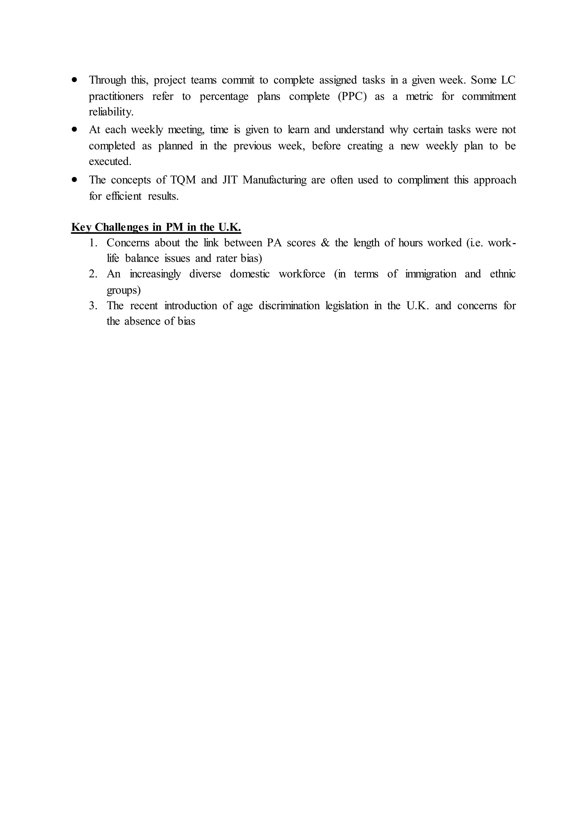  Through this, project teams commit to complete assigned tasks in a given week. Some LC
practitioners refer to percentage plans complete (PPC) as a metric for commitment
reliability.
 At each weekly meeting, time is given to learn and understand why certain tasks were not
completed as planned in the previous week, before creating a new weekly plan to be
executed.
 The concepts of TQM and JIT Manufacturing are often used to compliment this approach
for efficient results.
Key Challenges in PM in the U.K.
1. Concerns about the link between PA scores & the length of hours worked (i.e. work-
life balance issues and rater bias)
2. An increasingly diverse domestic workforce (in terms of immigration and ethnic
groups)
3. The recent introduction of age discrimination legislation in the U.K. and concerns for
the absence of bias
 