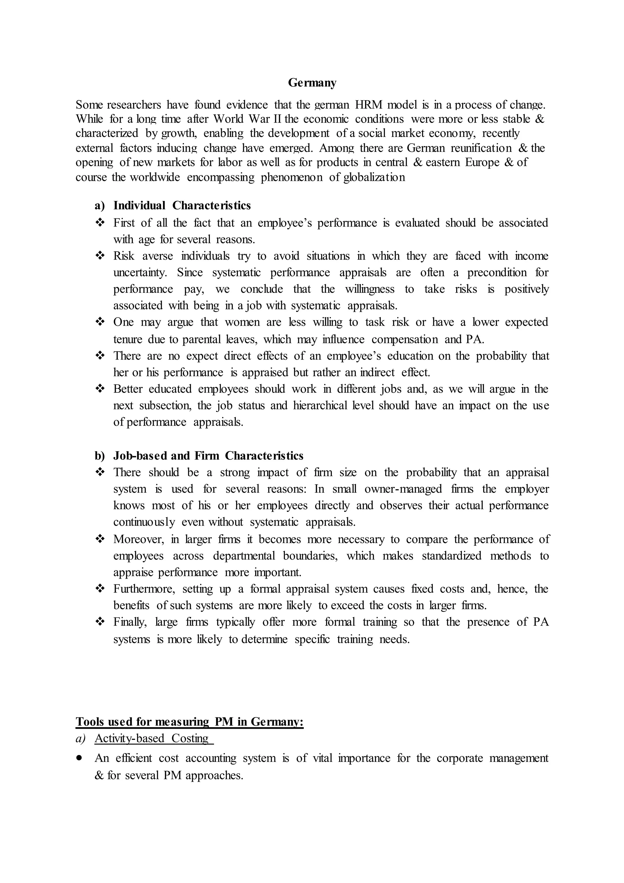 Germany
Some researchers have found evidence that the german HRM model is in a process of change.
While for a long time after World War II the economic conditions were more or less stable &
characterized by growth, enabling the development of a social market economy, recently
external factors inducing change have emerged. Among there are German reunification & the
opening of new markets for labor as well as for products in central & eastern Europe & of
course the worldwide encompassing phenomenon of globalization
a) Individual Characteristics
 First of all the fact that an employee’s performance is evaluated should be associated
with age for several reasons.
 Risk averse individuals try to avoid situations in which they are faced with income
uncertainty. Since systematic performance appraisals are often a precondition for
performance pay, we conclude that the willingness to take risks is positively
associated with being in a job with systematic appraisals.
 One may argue that women are less willing to task risk or have a lower expected
tenure due to parental leaves, which may influence compensation and PA.
 There are no expect direct effects of an employee’s education on the probability that
her or his performance is appraised but rather an indirect effect.
 Better educated employees should work in different jobs and, as we will argue in the
next subsection, the job status and hierarchical level should have an impact on the use
of performance appraisals.
b) Job-based and Firm Characteristics
 There should be a strong impact of firm size on the probability that an appraisal
system is used for several reasons: In small owner-managed firms the employer
knows most of his or her employees directly and observes their actual performance
continuously even without systematic appraisals.
 Moreover, in larger firms it becomes more necessary to compare the performance of
employees across departmental boundaries, which makes standardized methods to
appraise performance more important.
 Furthermore, setting up a formal appraisal system causes fixed costs and, hence, the
benefits of such systems are more likely to exceed the costs in larger firms.
 Finally, large firms typically offer more formal training so that the presence of PA
systems is more likely to determine specific training needs.
Tools used for measuring PM in Germany:
a) Activity-based Costing
 An efficient cost accounting system is of vital importance for the corporate management
& for several PM approaches.
 