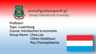 សាកលវ ិទ្យាល័យអន្តរជាតិ ឌូ វ ី
Dewey International University
Professor:
Topic :Luxemburg
Course: Introduction to economic
Group Name : Chea Liza
Chhim Sreykhoun
Pou Chansopheariza
 