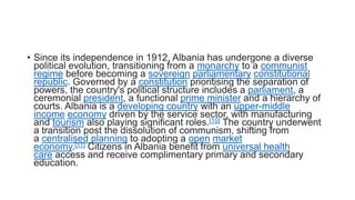 • Since its independence in 1912, Albania has undergone a diverse
political evolution, transitioning from a monarchy to a communist
regime before becoming a sovereign parliamentary constitutional
republic. Governed by a constitution prioritising the separation of
powers, the country's political structure includes a parliament, a
ceremonial president, a functional prime minister and a hierarchy of
courts. Albania is a developing country with an upper-middle
income economy driven by the service sector, with manufacturing
and tourism also playing significant roles.[10] The country underwent
a transition post the dissolution of communism, shifting from
a centralised planning to adopting a open market
economy.[11] Citizens in Albania benefit from universal health
care access and receive complimentary primary and secondary
education.
 