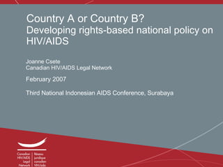 Country A or Country B? Developing rights-based national policy on HIV/AIDS Joanne Csete Canadian HIV/AIDS Legal Network February 2007 Third National Indonesian AIDS Conference, Surabaya   