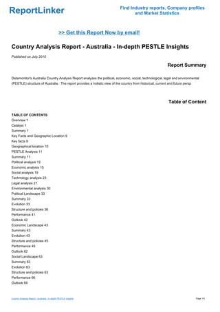Find Industry reports, Company profiles
ReportLinker                                                                      and Market Statistics



                                               >> Get this Report Now by email!

Country Analysis Report - Australia - In-depth PESTLE Insights
Published on July 2010

                                                                                                            Report Summary

Datamonitor's Australia Country Analysis Report analyzes the political, economic, social, technological, legal and environmental
(PESTLE) structure of Australia. The report provides a holistic view of the country from historical, current and future persp




                                                                                                             Table of Content

TABLE OF CONTENTS
Overview 1
Catalyst 1
Summary 1
Key Facts and Geographic Location 9
Key facts 9
Geographical location 10
PESTLE Analysis 11
Summary 11
Political analysis 12
Economic analysis 15
Social analysis 19
Technology analysis 23
Legal analysis 27
Environmental analysis 30
Political Landscape 33
Summary 33
Evolution 33
Structure and policies 36
Performance 41
Outlook 42
Economic Landscape 43
Summary 43
Evolution 43
Structure and policies 45
Performance 49
Outlook 62
Social Landscape 63
Summary 63
Evolution 63
Structure and policies 63
Performance 66
Outlook 69



Country Analysis Report - Australia - In-depth PESTLE Insights                                                                  Page 1/5
 