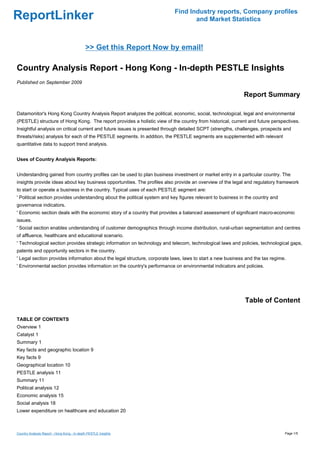 Find Industry reports, Company profiles
ReportLinker                                                                      and Market Statistics



                                             >> Get this Report Now by email!

Country Analysis Report - Hong Kong - In-depth PESTLE Insights
Published on September 2009

                                                                                                            Report Summary

Datamonitor's Hong Kong Country Analysis Report analyzes the political, economic, social, technological, legal and environmental
(PESTLE) structure of Hong Kong. The report provides a holistic view of the country from historical, current and future perspectives.
Insightful analysis on critical current and future issues is presented through detailed SCPT (strengths, challenges, prospects and
threats/risks) analysis for each of the PESTLE segments. In addition, the PESTLE segments are supplemented with relevant
quantitative data to support trend analysis.


Uses of Country Analysis Reports:


Understanding gained from country profiles can be used to plan business investment or market entry in a particular country. The
insights provide ideas about key business opportunities. The profiles also provide an overview of the legal and regulatory framework
to start or operate a business in the country. Typical uses of each PESTLE segment are:
' Political section provides understanding about the political system and key figures relevant to business in the country and
governance indicators.
' Economic section deals with the economic story of a country that provides a balanced assessment of significant macro-economic
issues.
' Social section enables understanding of customer demographics through income distribution, rural-urban segmentation and centres
of affluence, healthcare and educational scenario.
' Technological section provides strategic information on technology and telecom, technological laws and policies, technological gaps,
patents and opportunity sectors in the country.
' Legal section provides information about the legal structure, corporate laws, laws to start a new business and the tax regime.
' Environmental section provides information on the country's performance on environmental indicators and policies.




                                                                                                             Table of Content

TABLE OF CONTENTS
Overview 1
Catalyst 1
Summary 1
Key facts and geographic location 9
Key facts 9
Geographical location 10
PESTLE analysis 11
Summary 11
Political analysis 12
Economic analysis 15
Social analysis 18
Lower expenditure on healthcare and education 20



Country Analysis Report - Hong Kong - In-depth PESTLE Insights                                                                  Page 1/5
 