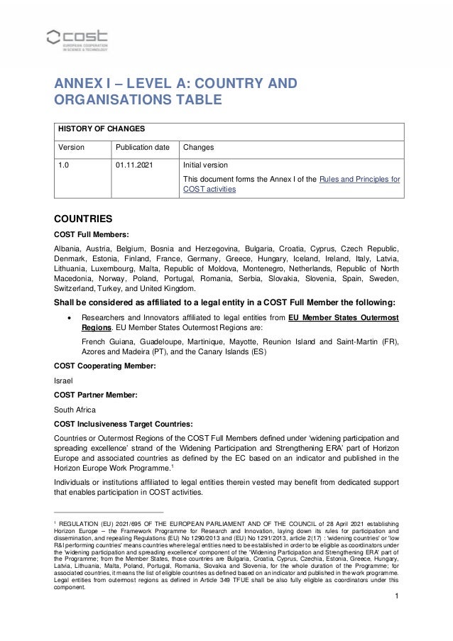 1
ANNEX I – LEVEL A: COUNTRY AND
ORGANISATIONS TABLE
HISTORY OF CHANGES
Version Publication date Changes
1.0 01.11.2021 Initial version
This document forms the Annex I of the Rules and Principles for
COST activities
COUNTRIES
COST Full Members:
Albania, Austria, Belgium, Bosnia and Herzegovina, Bulgaria, Croatia, Cyprus, Czech Republic,
Denmark, Estonia, Finland, France, Germany, Greece, Hungary, Iceland, Ireland, Italy, Latvia,
Lithuania, Luxembourg, Malta, Republic of Moldova, Montenegro, Netherlands, Republic of North
Macedonia, Norway, Poland, Portugal, Romania, Serbia, Slovakia, Slovenia, Spain, Sweden,
Switzerland, Turkey, and United Kingdom.
Shall be considered as affiliated to a legal entity in a COST Full Member the following:
• Researchers and Innovators affiliated to legal entities from EU Member States Outermost
Regions. EU Member States Outermost Regions are:
French Guiana, Guadeloupe, Martinique, Mayotte, Reunion Island and Saint-Martin (FR),
Azores and Madeira (PT), and the Canary Islands (ES)
COST Cooperating Member:
Israel
COST Partner Member:
South Africa
COST Inclusiveness Target Countries:
Countries or Outermost Regions of the COST Full Members defined under ‘widening participation and
spreading excellence’ strand of the Widening Participation and Strengthening ERA’ part of Horizon
Europe and associated countries as defined by the EC based on an indicator and published in the
Horizon Europe Work Programme.1
Individuals or institutions affiliated to legal entities therein vested may benefit from dedicated support
that enables participation in COST activities.
1
REGULATION (EU) 2021/695 OF THE EUROPEAN PARLIAMENT AND OF THE COUNCIL of 28 April 2021 establishing
Horizon Europe – the Framework Programme for Research and Innovation, laying down its rules for participation and
dissemination, and repealing Regulations (EU) No 1290/2013 and (EU) No 1291/2013, article 2(17) : 'widening countries' or 'low
R&I performing countries' means countries where legal entities need to be established in order to be eligible as coordinators under
the 'widening participation and spreading excellence' component of the 'Widening Participation and Strengthening ERA' part of
the Programme; from the Member States, those countries are Bulgaria, Croatia, Cyprus, Czechia, Estonia, Greece, Hungary,
Latvia, Lithuania, Malta, Poland, Portugal, Romania, Slovakia and Slovenia, for the whole duration of the Programme; for
associated countries, it means the list of eligible countries as defined based on an indicator and published in the work programme.
Legal entities from outermost regions as defined in Article 349 TFUE shall be also fully eligible as coordinators under this
component.
 