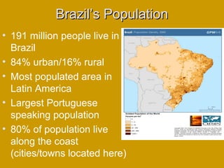 Brazil’s PopulationBrazil’s Population
• 191 million people live in
Brazil
• 84% urban/16% rural
• Most populated area in
Latin America
• Largest Portuguese
speaking population
• 80% of population live
along the coast
(cities/towns located here)
 