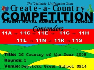 Create-a-Country COMPETITION 11A -vs- 11C 11E 11H 11L 11N 11R 11S 11G Venue:  Deptford Green School SE14 Rounds:  5 Title:   DG Country of the Year 2008 The Ultimate Unification Bout  -vs- -vs- -vs- -vs- -vs- -vs- Contenders  A RIGHT ROYAL RUMBLE IN THE JUNGLE 