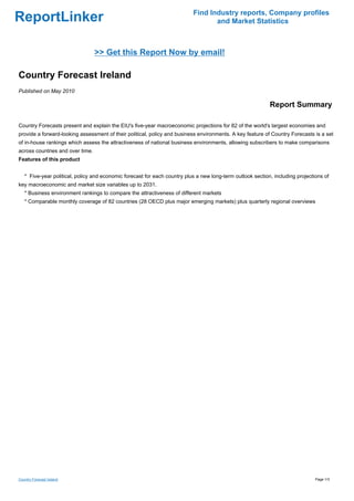 Find Industry reports, Company profiles
ReportLinker                                                                      and Market Statistics



                                  >> Get this Report Now by email!

Country Forecast Ireland
Published on May 2010

                                                                                                            Report Summary

Country Forecasts present and explain the EIU's five-year macroeconomic projections for 82 of the world's largest economies and
provide a forward-looking assessment of their political, policy and business environments. A key feature of Country Forecasts is a set
of in-house rankings which assess the attractiveness of national business environments, allowing subscribers to make comparisons
across countries and over time.
Features of this product


   * Five-year political, policy and economic forecast for each country plus a new long-term outlook section, including projections of
key macroeconomic and market size variables up to 2031.
   * Business environment rankings to compare the attractiveness of different markets
   * Comparable monthly coverage of 82 countries (28 OECD plus major emerging markets) plus quarterly regional overviews




Country Forecast Ireland                                                                                                        Page 1/3
 