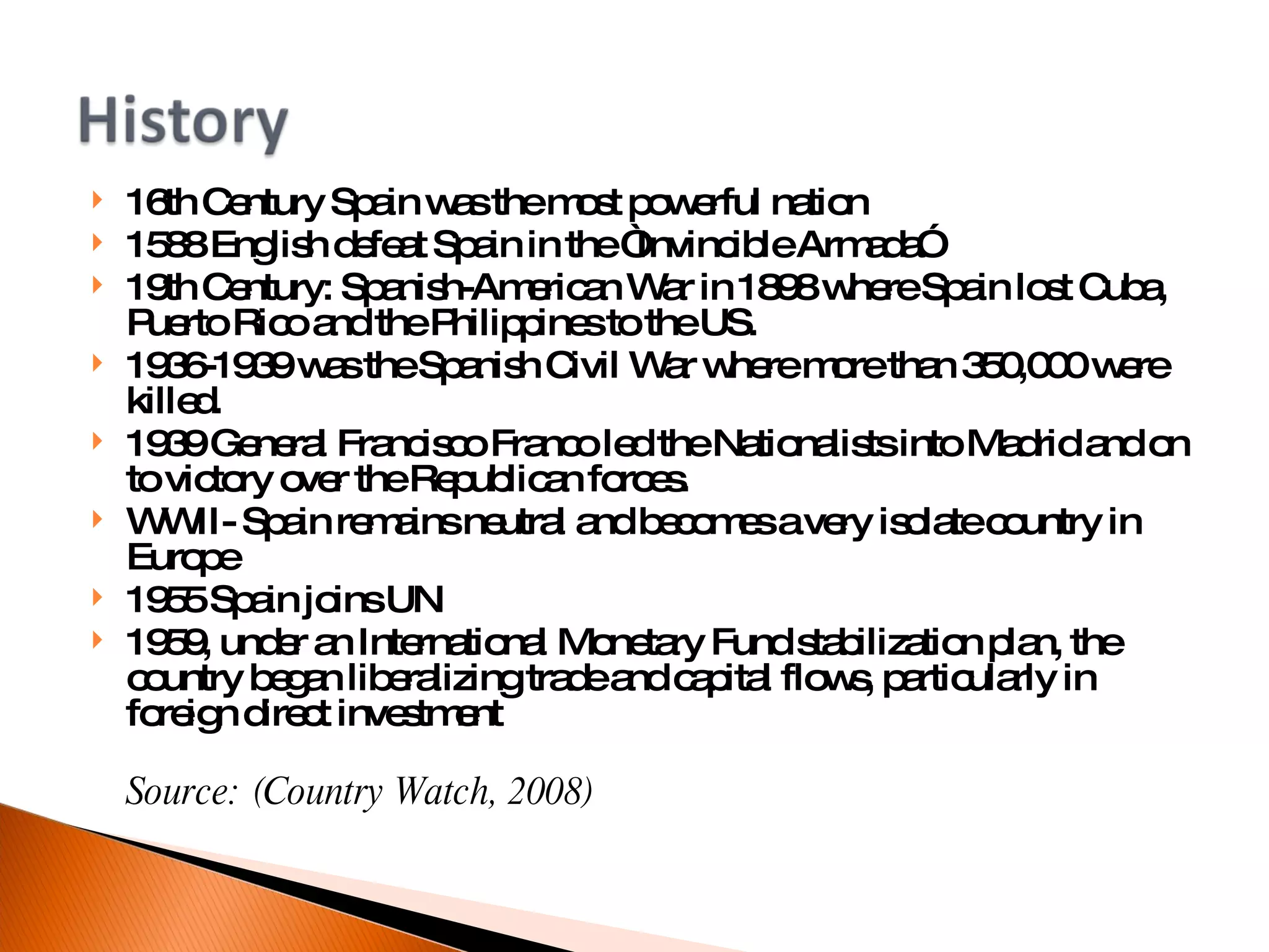 16th Century Spain was the most powerful nation 1588 English defeat Spain in the “Invincible Armada” 19th Century: Spanish-American War in 1898 where Spain lost Cuba, Puerto Rico and the Philippines to the US. 1936-1939 was the Spanish Civil War where more than 350,000 were killed.  1939 General Francisco Franco led the Nationalists into Madrid and on to victory over the Republican forces. WWII- Spain remains neutral and becomes a very isolate country in Europe 1955 Spain joins UN 1959, under an International Monetary Fund stabilization plan, the country began liberalizing trade and capital flows, particularly in foreign direct investment Source: (Country Watch, 2008)‏ 