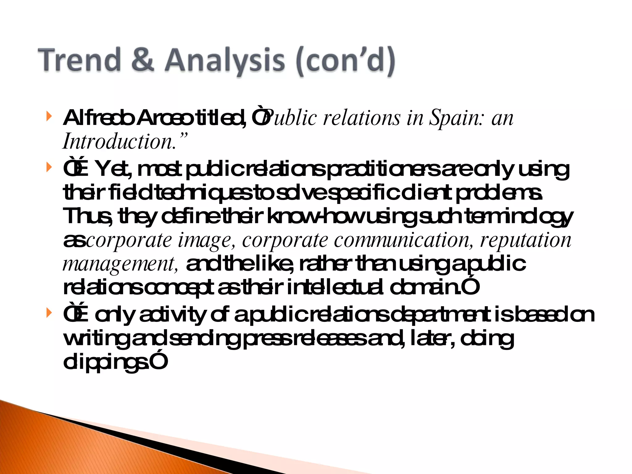 Alfredo Arceo titled, “ Public relations in Spain: an Introduction.” “… Yet, most public relations practitioners are only using their field techniques to solve specific client problems. Thus, they define their know-how using such terminology as  corporate image, corporate communication, reputation management,  and the like, rather than using a public relations concept as their intellectual domain.” “… only activity of a public relations department is based on writing and sending press releases and, later, doing clippings.” 