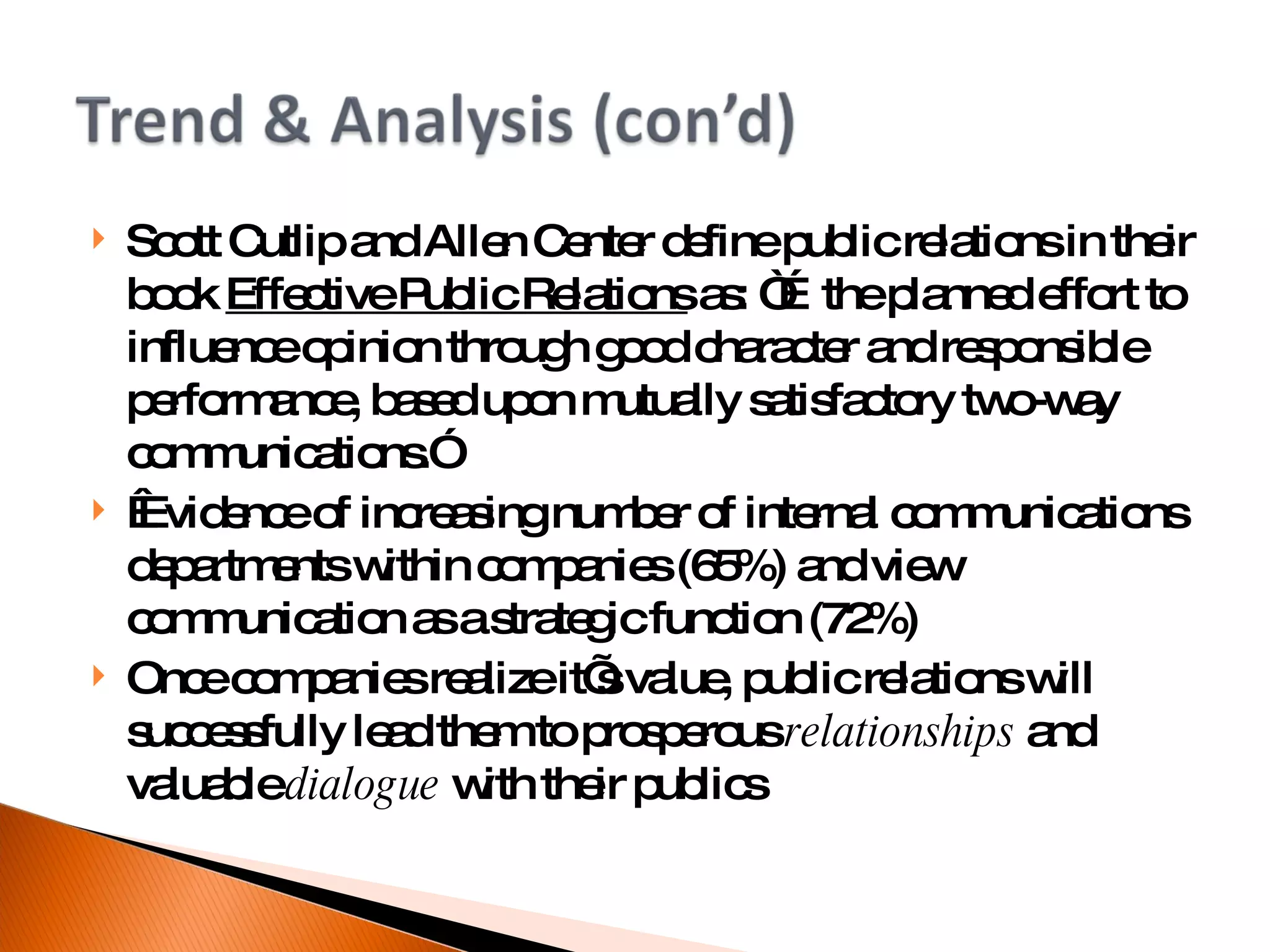 Scott Cutlip and Allen Center define public relations in their book  Effective Public Relations  as: “…the planned effort to influence opinion through good character and responsible performance, based upon mutually satisfactory two-way communications.”   Evidence of increasing number of internal communications departments within companies (65%) and view communication as a strategic function (72%)‏ Once companies realize it’s value, public relations will successfully lead them to prosperous  relationships  and valuable  dialogue  with their publics 