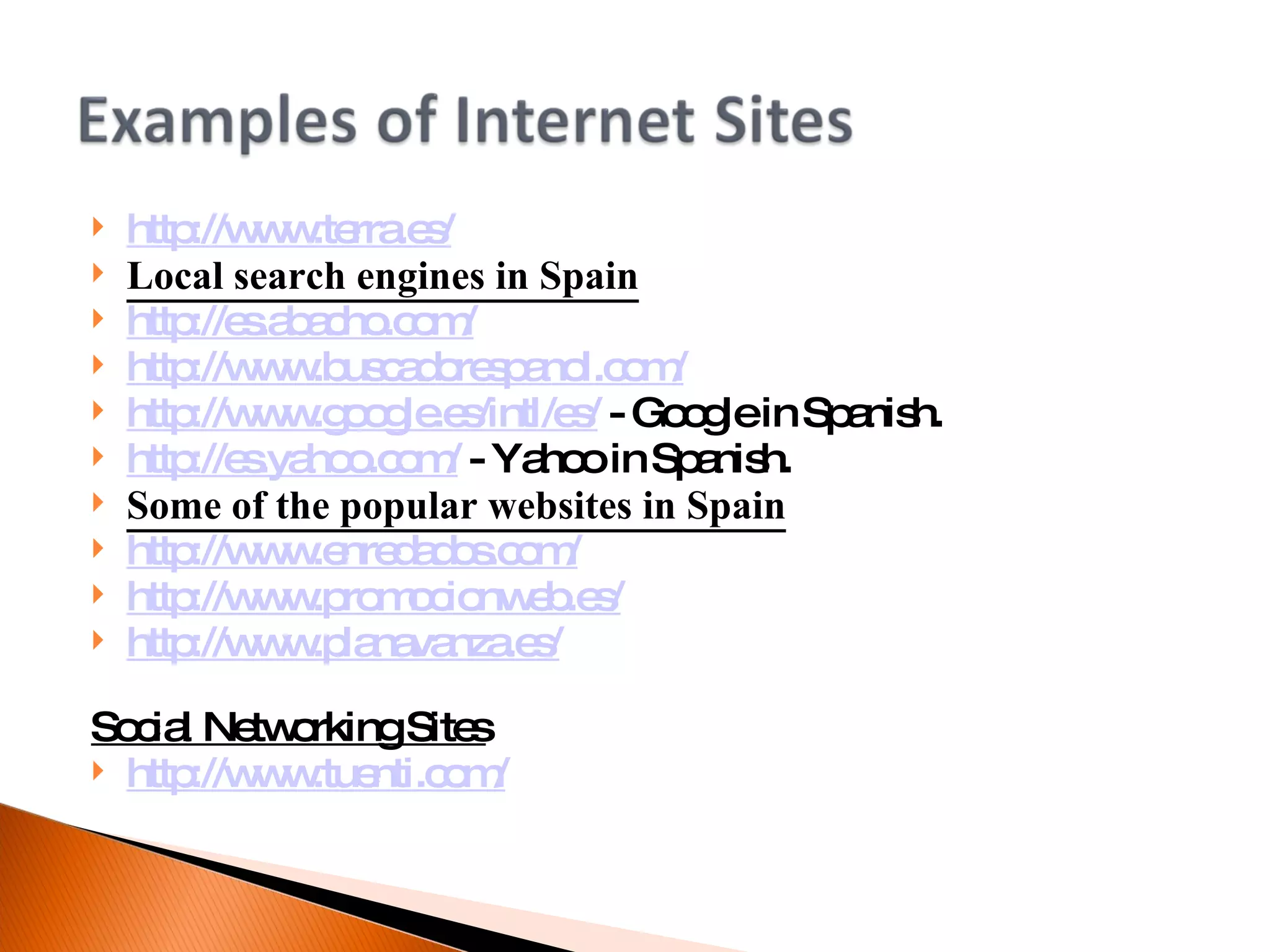 http://www.terra.es/ Local search engines in Spain http://es.abacho.com/ http://www.buscadorespanol.com/ http://www.google.es/intl/es/  - Google in Spanish. http://es.yahoo.com/  - Yahoo in Spanish. Some of the popular websites in Spain http://www.enredados.com/ http://www.promocionweb.es/ http://www.planavanza.es/ Social Networking Sites http://www.tuenti.com/ 