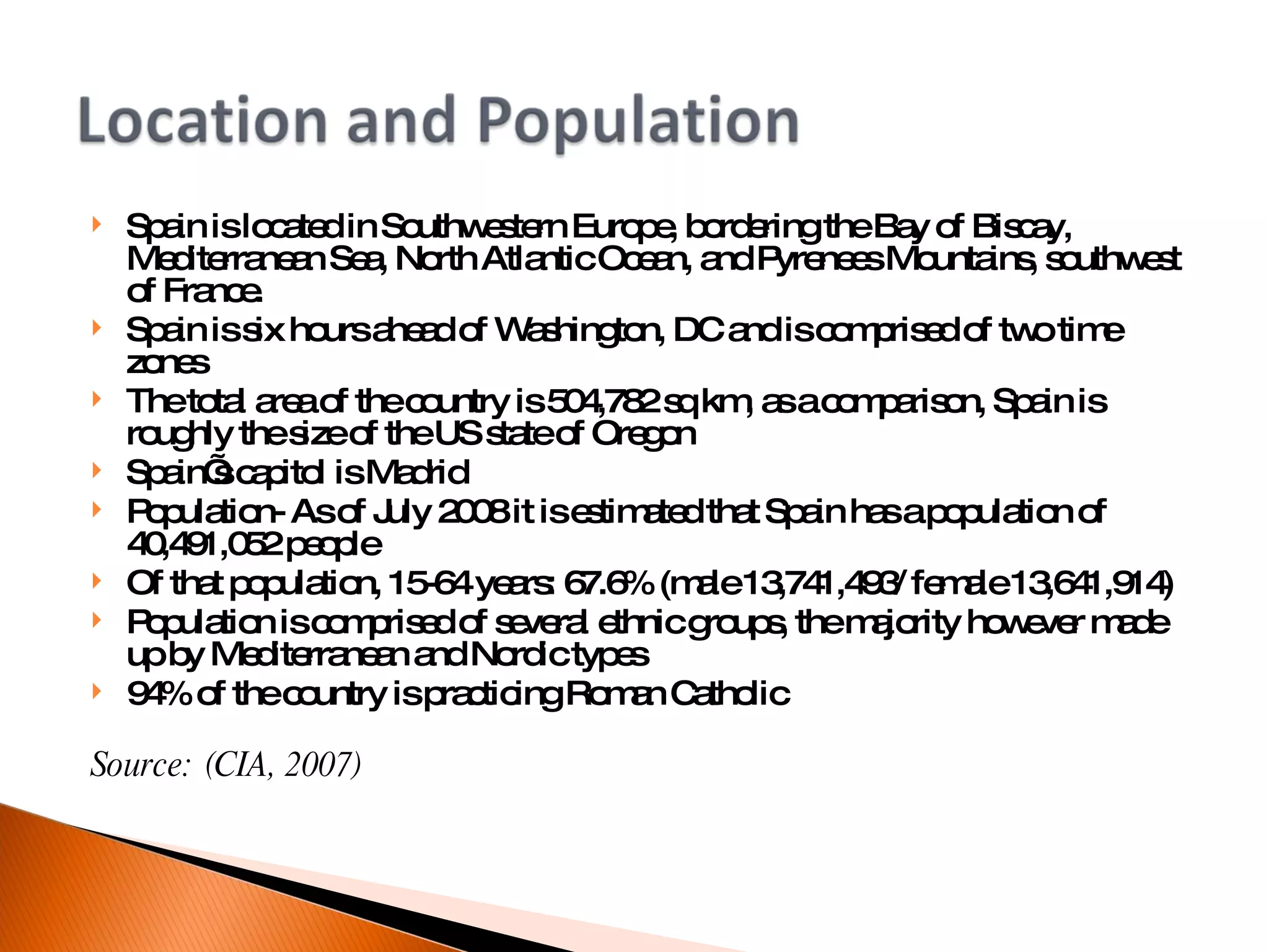 Spain is located in Southwestern Europe, bordering the Bay of Biscay, Mediterranean Sea, North Atlantic Ocean, and Pyrenees Mountains, southwest of France. Spain is six hours ahead of Washington, DC and is comprised of two time zones  The total area of the country is 504,782 sq km, as a comparison, Spain is roughly the size of the US state of Oregon Spain’s capitol is Madrid Population- As of July 2008 it is estimated that Spain has a population of 40,491,052 people  Of that population, 15-64 years: 67.6% (male 13,741,493/ female 13,641,914)‏ Population is comprised of several ethnic groups, the majority however made up by Mediterranean and Nordic types 94% of the country is practicing Roman Catholic Source: (CIA, 2007)‏ 