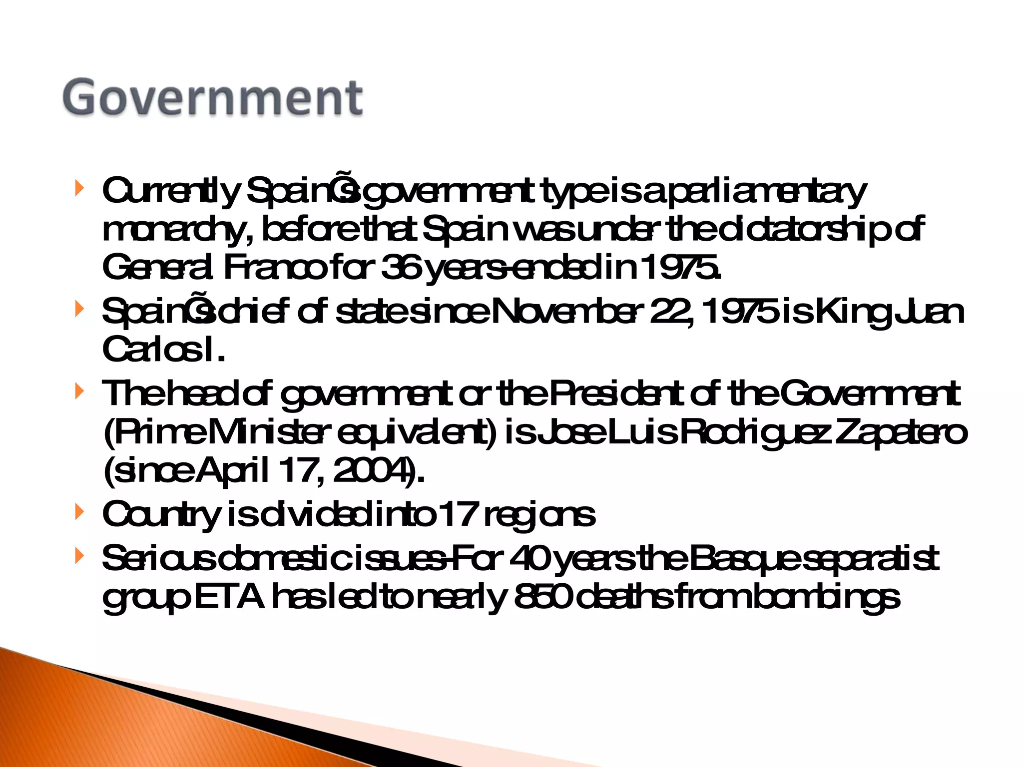 Currently Spain’s government type is a parliamentary monarchy, before that Spain was under the dictatorship of General Franco for 36 years-ended in 1975. Spain’s chief of state since November 22, 1975 is King Juan Carlos I. The head of government or the President of the Government (Prime Minister equivalent) is Jose Luis Rodriguez Zapatero (since April 17, 2004). Country is divided into 17 regions Serious domestic issues-For 40 years the Basque separatist group ETA has led to nearly 850 deaths from bombings 