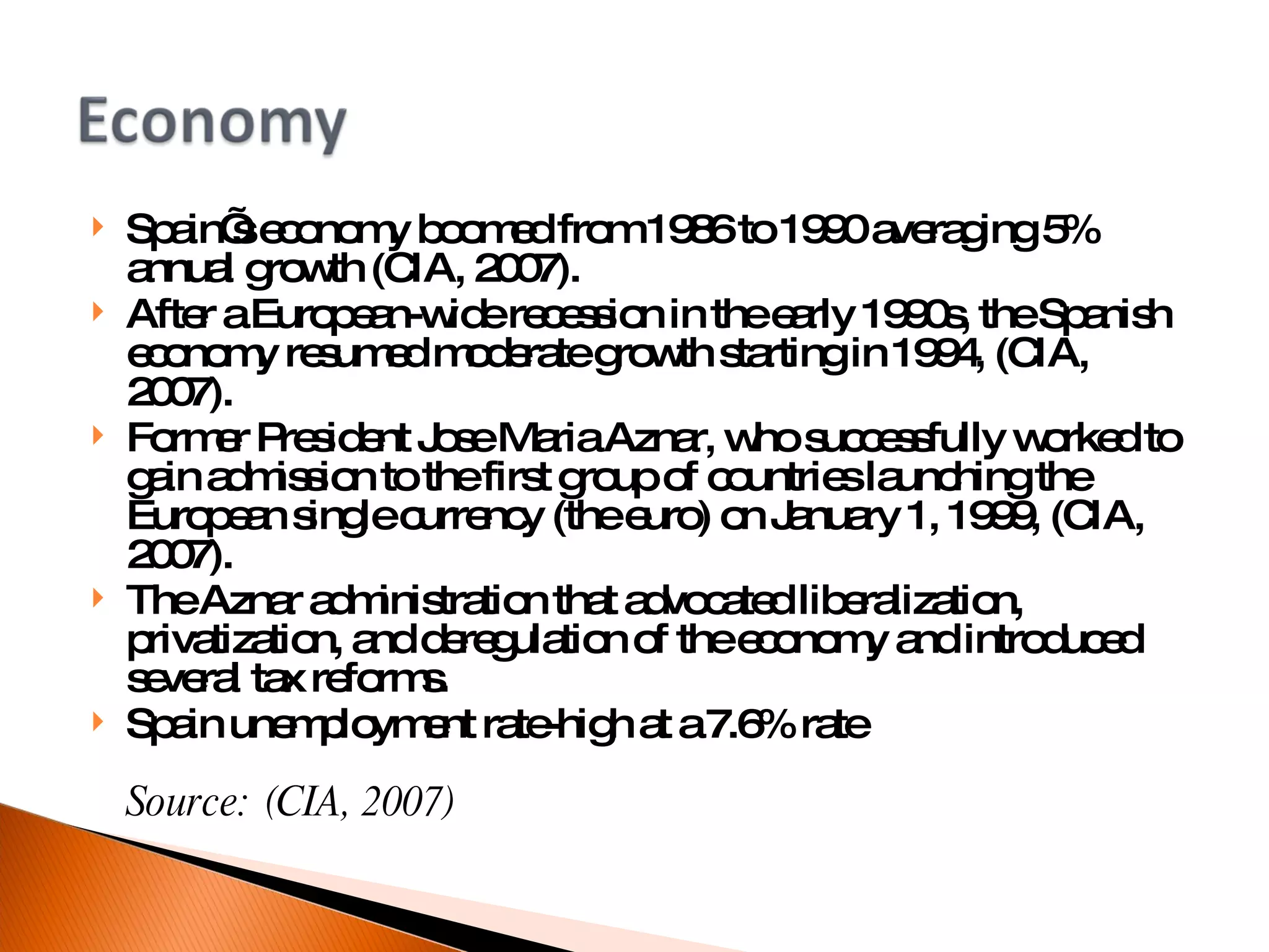 Spain’s economy boomed from 1986 to 1990 averaging 5% annual growth (CIA, 2007). After a European-wide recession in the early 1990s, the Spanish economy resumed moderate growth starting in 1994, (CIA, 2007). Former President Jose Maria Aznar, who successfully worked to gain admission to the first group of countries launching the European single currency (the euro) on January 1, 1999, (CIA, 2007). The Aznar administration that advocated liberalization, privatization, and deregulation of the economy and introduced several tax reforms. Spain unemployment rate-high at a 7.6% rate Source: (CIA, 2007)‏ 