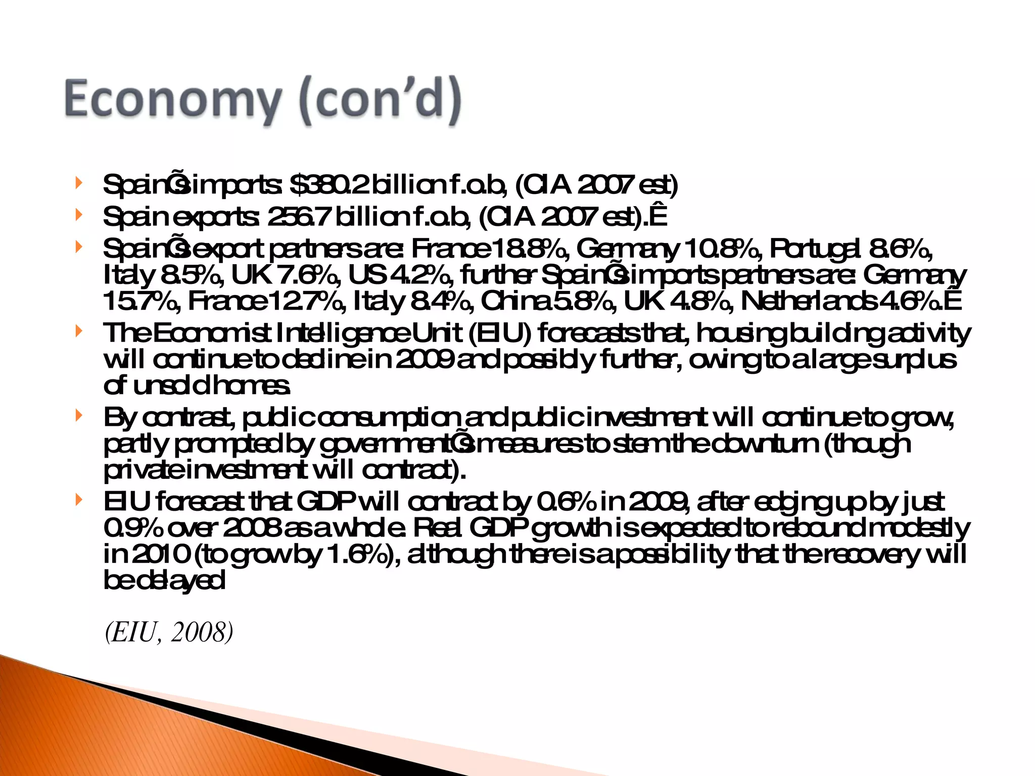 Spain’s imports: $380.2 billion f.o.b, (CIA 2007 est)  Spain exports: 256.7 billion f.o.b, (CIA 2007 est).   Spain’s export partners are: France 18.8%, Germany 10.8%, Portugal 8.6%, Italy 8.5%, UK 7.6%, US 4.2%, further Spain’s imports partners are: Germany 15.7%, France 12.7%, Italy 8.4%, China 5.8%, UK 4.8%, Netherlands 4.6%.   The Economist Intelligence Unit (EIU) forecasts that, housing building activity will continue to decline in 2009 and possibly further, owing to a large surplus of unsold homes. By contrast, public consumption and public investment will continue to grow, partly prompted by government’s measures to stem the downturn (though private investment will contract).  EIU forecast that GDP will contract by 0.6% in 2009, after edging up by just 0.9% over 2008 as a whole. Real GDP growth is expected to rebound modestly in 2010 (to grow by 1.6%), although there is a possibility that the recovery will be delayed (EIU, 2008)‏ 
