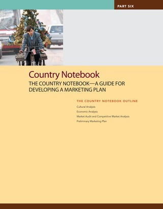 PART SIX
THE COUNTRY NOTEBOOK OUTLINE
Cultural Analysis
Economic Analysis
Market Audit and Competitive Market Analysis
Preliminary Marketing Plan
Country Notebook
THE COUNTRY NOTEBOOKA GUIDE FOR
DEVELOPING A MARKETING PLAN
cat2994X_cn_579-588.indd 579cat2994X_cn_579-588.indd 579 8/3/10 2:44 PM8/3/10 2:44 PM
CONFIRMING PAGES
 