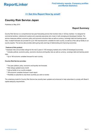 Find Industry reports, Company profiles
ReportLinker                                                                       and Market Statistics



                                  >> Get this Report Now by email!

Country Risk Service Japan
Published on May 2010

                                                                                                             Report Summary

Country Risk Service is a comprehensive two-year forecasting service that monitors risks in 120 key markets. It is designed for
commercial bankers, institutional investors and corporate executives who invest in both emerging and developed markets. The
service measures political, economic policy and economic structure risks as well as currency, sovereign debt and banking sector
risks. In-depth forecasts are provided for up to 180 macroeconomic variables for each country, as well as a free call-up facility to our
country experts. The service also provides alerts giving early warnings of deteriorating and improving economies.


 Features of this product
* Assesses risks and provides ratings for the next 2 years in 100 emerging markets and a further 20 developed economies.
   * Includes political, economic policy, economic structure and liquidity risks as well as currency, sovereign debt and banking sector
risks.
   * Up to 180 economic variables forecast for each country.


Country Risk Service provides:


   * Two-year political, policy, economic and liquidity risk forecasts
   * Risk ratings updated every month
   * Call-up facility to our country analysts
   * 180 economic variables forecast in each report
   * Flexibility to subscribe to only those countries you wish to monitor


The underlying model for Country Risk Service has recently been updated and enhanced to help subscribers to comply with Basel II
capital adequacy requirements




Country Risk Service Japan                                                                                                       Page 1/3
 