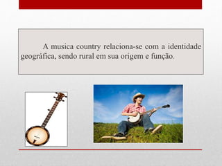 A musica country relaciona-se com a identidade
geográfica, sendo rural em sua origem e função.
 
