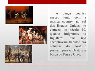 A dança country
nasceu junto com a
musica country, no sul
dos Estados Unidos, no
começo do século 19,
quando imigrantes da
Inglaterra que não
encontravam trabalho nas
colônias do nordeste
partiam para o Oeste em
busca de Terra e Ouro.
 