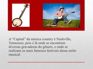 A “Capital” da música country é Nashville,
Tennessee, pois é lá onde se encontram
diversas gravadoras do gênero, e onde se
realizam os mais famosos festivais desse estilo
musical.
 