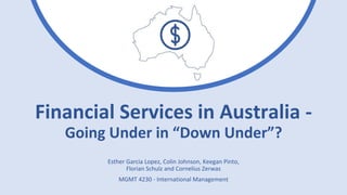 Financial Services in Australia -
Going Under in “Down Under”?
Esther Garcia Lopez, Colin Johnson, Keegan Pinto,
Florian Schulz and Cornelius Zerwas
MGMT 4230 - International Management
 