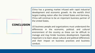 CONCLUSION
China has a growing market infused with rapid industrial
development and economic growth. As the world’s third
largest trading nation after the United States and Germany,
China will continue to be an important business partner of
the United States.
US business people and organizations must understand the
differences in the economic, political, and cultural
environment of the country as these can be difficult to
manage and may hinder business development. Especially
important is to learn about cultural and political differences
and their impact on business practices and business
conduct.
 