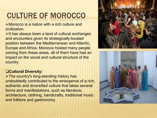 CULTURE OF MOROCCO
Morocco is a nation with a rich culture and
civilization.
It has always been a land of cultural exchanges
and encounters given its strategically-located
position between the Mediterranean and Atlantic,
Europe and Africa. Morocco hosted many people
coming from these areas, all of them have had an
impact on the social and cultural structure of the
country.
Cultural Diversity:
The country's long-standing history has
undoubtedly contributed to the emergence of a rich,
authentic and diversified culture that takes several
forms and manifestations, such as literature,
architecture, clothing, handicrafts, traditional music
and folklore and gastronomy.
 