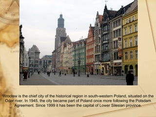 Wrocław is the chief city of the historical region in south-western Poland, situated on the
 Oder river. In 1945, the city became part of Poland once more following the Potsdam
      Agreement. Since 1999 it has been the capital of Lower Silesian province.
 