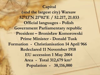 Capital
       (and the largest city) Warsaw
     52°13′N 21°02′E / 52.217, 21.033
        Official languages - Polish
   Government Parliamentary republic  
    President – Bronisław Komorowski
      Prime Minister - Donald Tusk
Formation  -  Christianisation 14 April 966   
      Redeclared 11 November 1918 
         EU accession 1 May 2004
         Area  -  Total 312,679 km² 
          Population  -  38,116,000
 