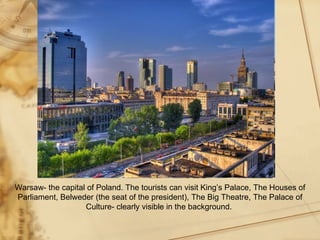 Warsaw- the capital of Poland. The tourists can visit King’s Palace, The Houses of
Parliament, Belweder (the seat of the president), The Big Theatre, The Palace of
                   Culture- clearly visible in the background.
 