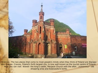 Krakow… The two places that come to most people's minds when they think of Poland are Warsaw
and Cracow. Cracow, Poland's forth largest city, is now well known as the tourist centre of Poland.
  Here you can visit Wawel- the king’s castle, Marjacki Church with the altar, „sukiennicy”- old
                             shopping area and Kościuszko’s tomb.
 