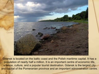 Gdansk is located on the baltic coast and the Polish maritime capital. It has a
  population of nearly half a million. It is an important centre of economic life,
 science, culture, and a popular tourist destination. Gdansk is the largest city
and capital of the Pomeranian province and an important administration centre.
 