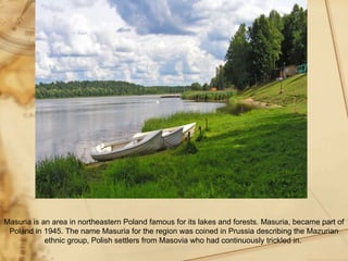 Masuria is an area in northeastern Poland famous for its lakes and forests. Masuria, became part of
 Poland in 1945. The name Masuria for the region was coined in Prussia describing the Mazurian
            ethnic group, Polish settlers from Masovia who had continuously trickled in.
 