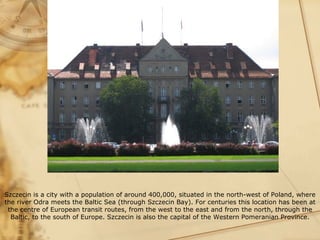 Szczecin is a city with a population of around 400,000, situated in the north-west of Poland, where
the river Odra meets the Baltic Sea (through Szczecin Bay). For centuries this location has been at
 the centre of European transit routes, from the west to the east and from the north, through the
  Baltic, to the south of Europe. Szczecin is also the capital of the Western Pomeranian Province.
 