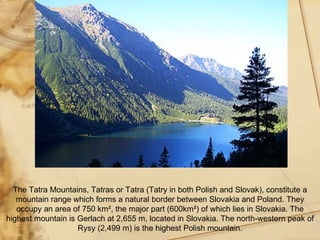 The Tatra Mountains, Tatras or Tatra (Tatry in both Polish and Slovak), constitute a
   mountain range which forms a natural border between Slovakia and Poland. They
   occupy an area of 750 km², the major part (600km²) of which lies in Slovakia. The
highest mountain is Gerlach at 2,655 m, located in Slovakia. The north-western peak of
                    Rysy (2,499 m) is the highest Polish mountain.
 