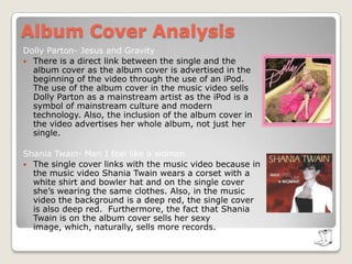 Album Cover AnalysisBilly Ray- I want my mullet back (Wanna Be Your Joe)There is no direct link between the music video and album cover. Billy Ray Cyrus is typically seen as being “uncool’’. The fact that he is against a white background and is wearing jeans and a white top suggests to the audience that he’s breaking out as a mainstream artist and is tearing away from his “old school image”.  Taylor Swift- You Belong With Me There is a direct link between the music video and single cover as in the video Taylor Swift is in the a marching band at school and on the single cover she’s sitting on the bench in her band outfit inside the gymnasium. The whole music video is based on the fact that the boy that Swift loves is with another girl.  The single cover highlights the split in the cliques. In the music video, Swift is a “nerd” and the couple are “popular”. The single cover shows a clear divide through the use of costumes. The band are wearing the same outfit whereas the popular couple are wearing mainstream clothing. Also, the fact that Swift is the only one on the single cover not wearing a hat suggests that she her love for the boy sets her apart from her clique.