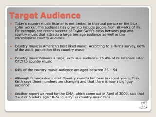 Target AudienceToday's country music listener is not limited to the rural person or the blue collar worker. The audience has grown to include people from all walks of life. For example, the recent success of Taylor Swift’s cross between pop and country music that attracts a large teenage audience as well as the stereotypical country audienceCountry music is America's best liked music. According to a Harris survey, 60% of the adult population likes country musicCountry music delivers a large, exclusive audience. 25.4% of its listeners listen ONLY to country music64% of the country music audience are aged between 25 – 54Although females dominated Country music's fan base in recent years, Toby Keith says those numbers are changing and that there is now a big ‘guy audience’Another report we read for the CMA, which came out in April of 2009, said that 2 out of 5 adults age 18-54 'qualify' as country music fans
