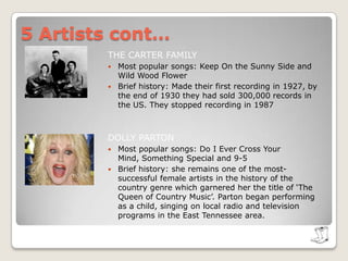 5 Artists cont…THE CARTER FAMILYMost popular songs: Keep On the Sunny Side and Wild Wood FlowerBrief history: Made their first recording in 1927, by the end of 1930 they had sold 300,000 records in the US. They stopped recording in 1987DOLLY PARTONMost popular songs: Do I Ever Cross Your Mind, Something Special and 9-5Brief history: she remains one of the most-successful female artists in the history of the country genre which garnered her the title of ‘The Queen of Country Music’. Parton began performing as a child, singing on local radio and television programs in the East Tennessee area.