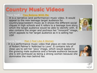 Country Music Videos Taylor Swift – You Belong With MeIt is a narrative (and performance) music video. It would appeal to the new teenage target audience for country/pop/western music as it shows the different social cliques in high schools and it refers to a teenage love story, which the target audience would be able to identify with. It also contains the singer and portrays her “innocent” image, which appeals to her target audience as it is selling her USP.Shania Twain – Man I Feel Like A Women - It is a performance music video that plays on role reversal of Robert Palmer’s ‘Addicted to Love’. It contains lots of close ups to sell her ‘sexy’ image, which would appeal to the growing male audience and a female audience because she is still portrayed as being a strong women because she dominates the men behind her. 