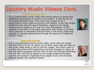Country Music Videos Cont. Billy Ray Cyrus – I Want My Mullet BackIt is a performance music video that almost seems to parody the traditional stereotypes of country and western. It also shows his fun-loving attitude to life. They may have chosen to do a performance music video as country and western music was largely performed live and this would therefore, appeal to his target audience as it creates a fun and care free atmosphere. It also appeals to the 60% of the adult population that listens to country music because it represents that fan base in the music video and appeals to younger generations through the parody of traditional country music.Dolly Parton – Jesus and Gravity It is a concept/performance music video, which sells her image. The first shot is of her on album on an iPod, which sets the tone for the music video being a way to sell her image. The music video is in black and white at the beginning and then changes to colour at the end which suggests that her love of God has brought light/hope into her life. This would appeal to her target audience because country and western originated from gospel music and normally attracts people with spiritual beliefs.   Country Music Videos Cont. Tim McGraw – My Little GirlThe music video for this single is a performance video because it clearly shows Tim McGraw performing exclusively along with an orchestra, however, there are elements of narrative involved in the music video but this is solely due to the fact that it relates to the film ‘Flicka’- in which McGraw stars in. McGraw is the main character in the video as he features predominantly throughout the video, furthermore, the single cover for this hit, is of no relation to the music video. It would appeal to his target audience because the image that he is portraying is a typical country image, with cowboy boots and a cowboy hat, which is target audience could identify with it. 