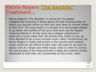 Kenny Rogers ‘The Gambler’The concept: we want to show the song has a universal relevance so we are going to include mini stories of lots of different types of people within society. For example, a gang beating up an individual and a member walking away as he knows that it’s time to ‘fold’. (This would appeal to a modern audience). To make it appeal to a traditional audience we would also have a shot of a cowboy trying to tame a wild horse to give an example of when not to fold and when you should ‘hold em’ as his determination will eventually pay off. To start the music video there will be a man dressed in black walking down a dark cobbled street with a street wearing cowboy boots and a cowboy hat. This will introduce the audience into the country and western feel of the song and will appeal to the traditional audience without distinguishing the cowboy’s identity to keep the universal relevance of music video. (It would also make a good image for the single cover).